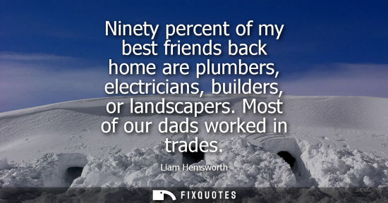 Small: Ninety percent of my best friends back home are plumbers, electricians, builders, or landscapers. Most 