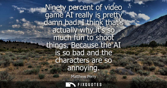 Small: Ninety percent of video game AI really is pretty damn bad. I think thats actually why its so much fun t