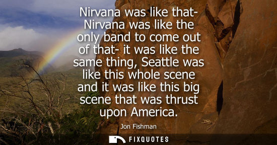 Small: Nirvana was like that- Nirvana was like the only band to come out of that- it was like the same thing, Seattle