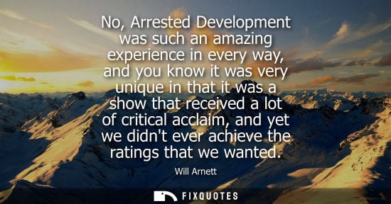 Small: No, Arrested Development was such an amazing experience in every way, and you know it was very unique i