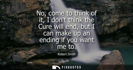Small: No, come to think of it, I dont think the Cure will end, but I can make up an ending if you want me to