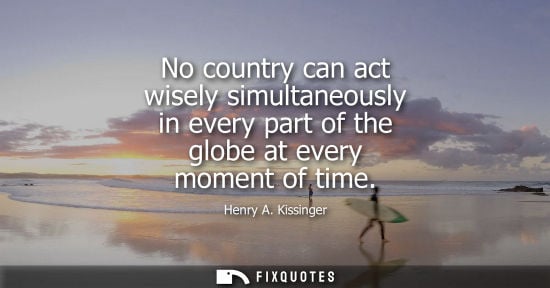 Small: No country can act wisely simultaneously in every part of the globe at every moment of time