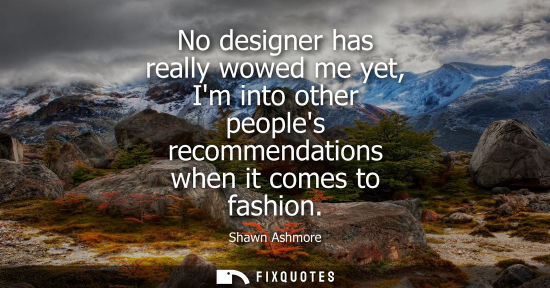 Small: No designer has really wowed me yet, Im into other peoples recommendations when it comes to fashion