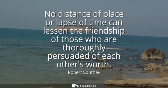 Small: No distance of place or lapse of time can lessen the friendship of those who are thoroughly persuaded of each 