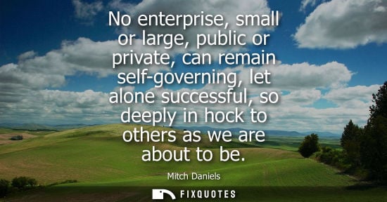 Small: No enterprise, small or large, public or private, can remain self-governing, let alone successful, so d