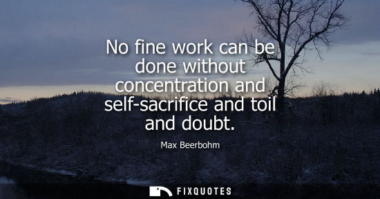 Small: No fine work can be done without concentration and self-sacrifice and toil and doubt