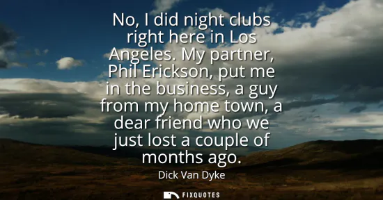 Small: No, I did night clubs right here in Los Angeles. My partner, Phil Erickson, put me in the business, a guy from