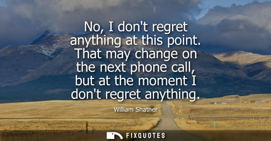 Small: No, I dont regret anything at this point. That may change on the next phone call, but at the moment I d