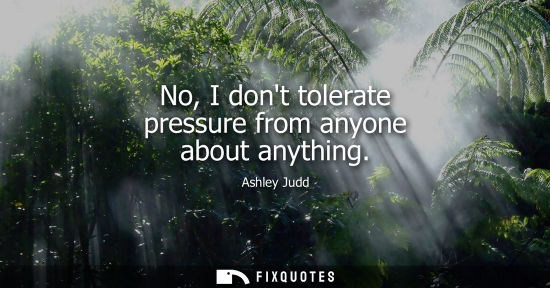 Small: No, I dont tolerate pressure from anyone about anything