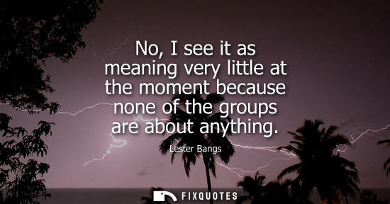 Small: No, I see it as meaning very little at the moment because none of the groups are about anything
