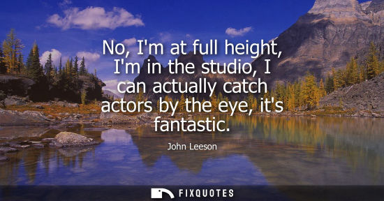 Small: No, Im at full height, Im in the studio, I can actually catch actors by the eye, its fantastic
