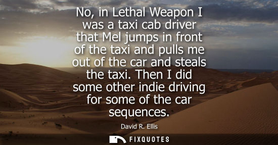 Small: No, in Lethal Weapon I was a taxi cab driver that Mel jumps in front of the taxi and pulls me out of th