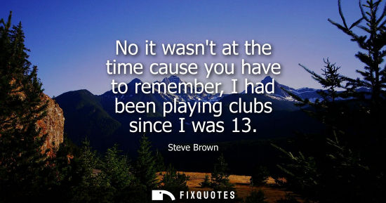 Small: No it wasnt at the time cause you have to remember, I had been playing clubs since I was 13