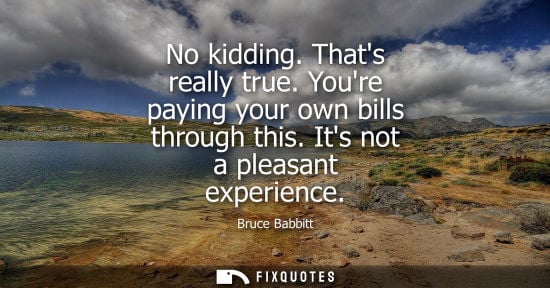 Small: No kidding. Thats really true. Youre paying your own bills through this. Its not a pleasant experience