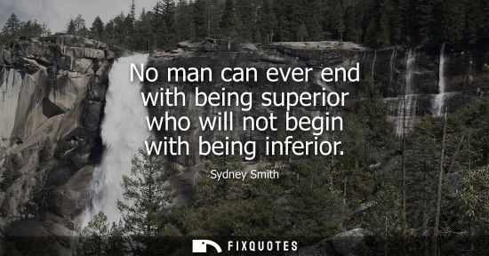 Small: No man can ever end with being superior who will not begin with being inferior