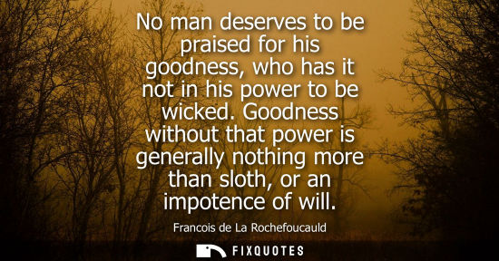 Small: No man deserves to be praised for his goodness, who has it not in his power to be wicked. Goodness with