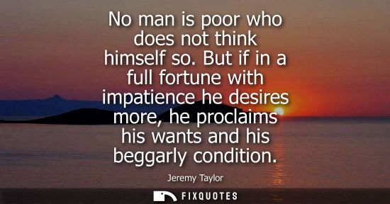 Small: No man is poor who does not think himself so. But if in a full fortune with impatience he desires more,