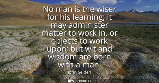 Small: No man is the wiser for his learning it may administer matter to work in, or objects to work upon but wit and 