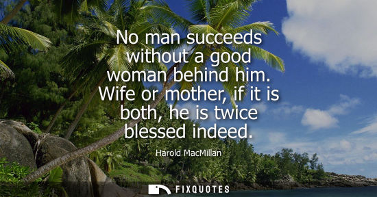 Small: No man succeeds without a good woman behind him. Wife or mother, if it is both, he is twice blessed indeed