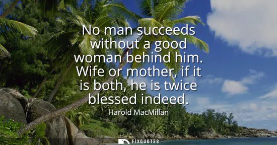 Small: No man succeeds without a good woman behind him. Wife or mother, if it is both, he is twice blessed indeed