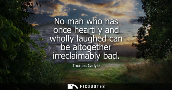 Small: No man who has once heartily and wholly laughed can be altogether irreclaimably bad