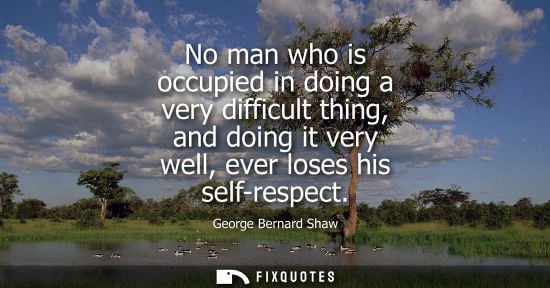 Small: No man who is occupied in doing a very difficult thing, and doing it very well, ever loses his self-respect