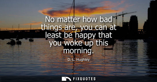 Small: No matter how bad things are, you can at least be happy that you woke up this morning