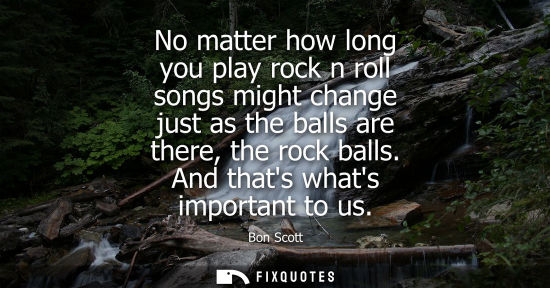 Small: No matter how long you play rock n roll songs might change just as the balls are there, the rock balls.