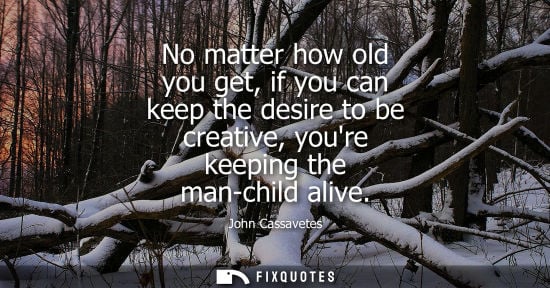 Small: No matter how old you get, if you can keep the desire to be creative, youre keeping the man-child alive