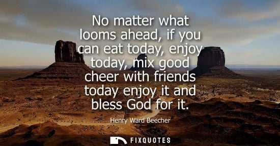 Small: Henry Ward Beecher - No matter what looms ahead, if you can eat today, enjoy today, mix good cheer with friend