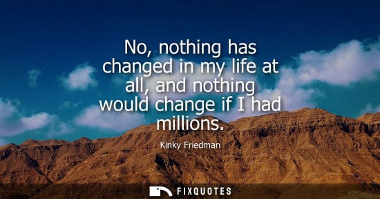 Small: No, nothing has changed in my life at all, and nothing would change if I had millions