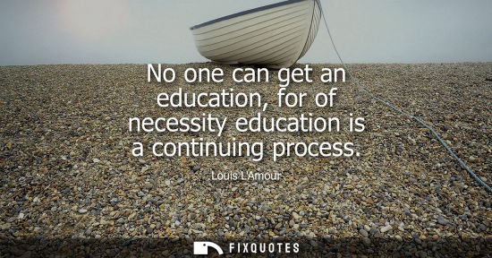 Small: No one can get an education, for of necessity education is a continuing process