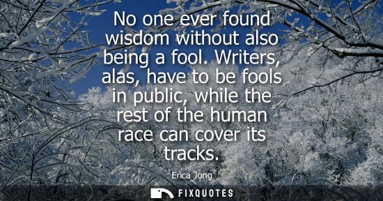 Small: No one ever found wisdom without also being a fool. Writers, alas, have to be fools in public, while th
