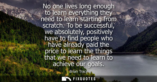 Small: No one lives long enough to learn everything they need to learn starting from scratch. To be successful