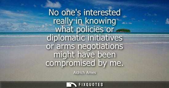Small: No ones interested really in knowing what policies or diplomatic initiatives or arms negotiations might have b