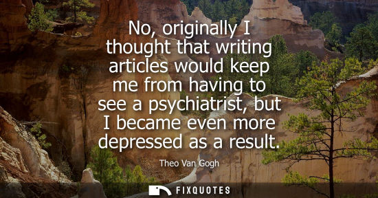 Small: No, originally I thought that writing articles would keep me from having to see a psychiatrist, but I b
