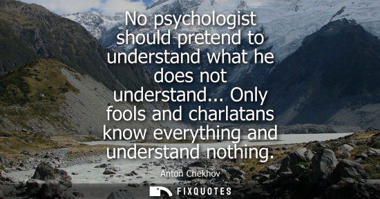 Small: No psychologist should pretend to understand what he does not understand... Only fools and charlatans k