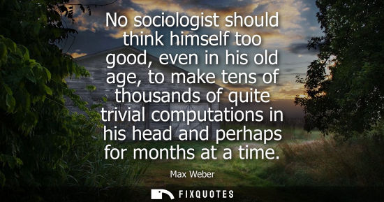 Small: No sociologist should think himself too good, even in his old age, to make tens of thousands of quite trivial 