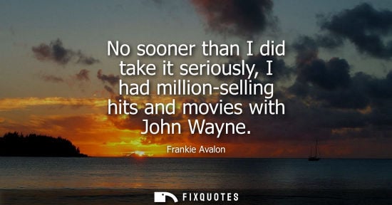 Small: No sooner than I did take it seriously, I had million-selling hits and movies with John Wayne