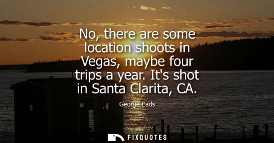Small: No, there are some location shoots in Vegas, maybe four trips a year. Its shot in Santa Clarita, CA