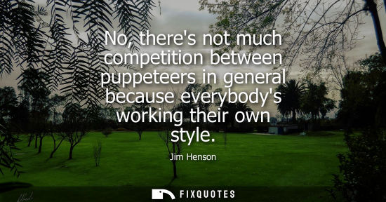 Small: No, theres not much competition between puppeteers in general because everybodys working their own styl