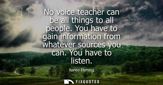 Small: No voice teacher can be all things to all people. You have to gain information from whatever sources yo
