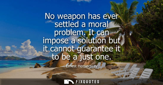Small: No weapon has ever settled a moral problem. It can impose a solution but it cannot guarantee it to be a just o