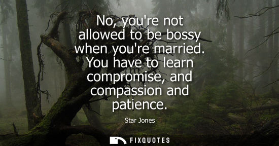 Small: No, youre not allowed to be bossy when youre married. You have to learn compromise, and compassion and 