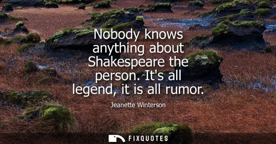 Small: Nobody knows anything about Shakespeare the person. Its all legend, it is all rumor