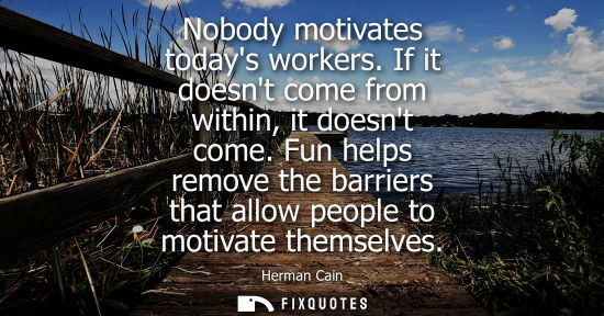 Small: Nobody motivates todays workers. If it doesnt come from within, it doesnt come. Fun helps remove the ba