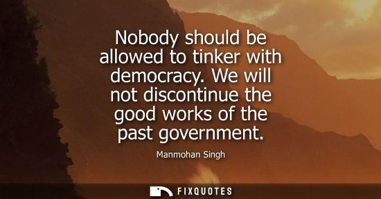 Small: Nobody should be allowed to tinker with democracy. We will not discontinue the good works of the past g
