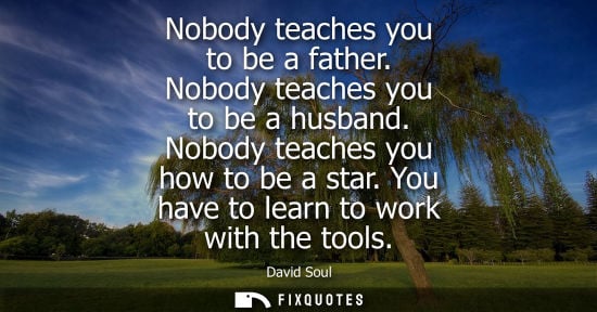 Small: Nobody teaches you to be a father. Nobody teaches you to be a husband. Nobody teaches you how to be a s