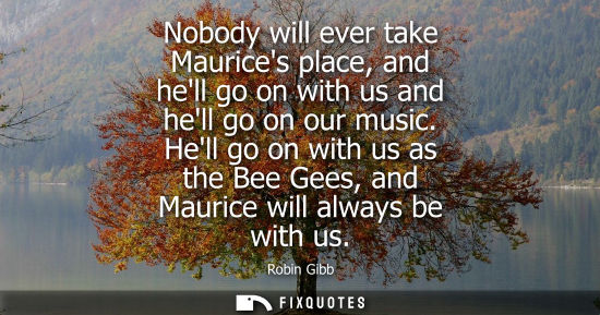 Small: Nobody will ever take Maurices place, and hell go on with us and hell go on our music. Hell go on with 