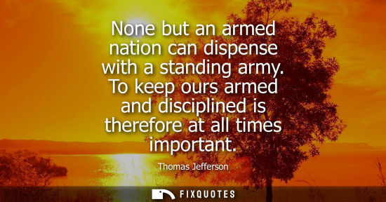 Small: Thomas Jefferson - None but an armed nation can dispense with a standing army. To keep ours armed and discipli
